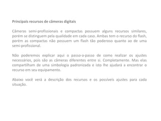 Principais recursos de câmeras digitais
Câmeras semi-profissionais e compactas possuem alguns recursos similares,
porém se distinguem pela qualidade em cada caso. Ambas tem o recurso do flash,
porém as compactas não possuem um flash tão poderoso quanto ao de uma
semi-profissional.
Não poderemos explicar aqui o passo-a-passo de como realizar os ajustes
necessários, pois são as câmeras diferentes entre si. Completamente. Mas elas
compartilham de uma simbologia padronizada e isto lhe ajudará a encontrar o
recurso em seu equipamento.
Abaixo você verá a descrição dos recursos e os possíveis ajustes para cada
situação.
 