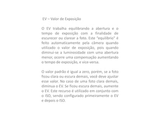 EV – Valor de Exposição
O EV trabalha equilibrando a abertura e o
tempo de exposição com a finalidade de
escurecer ou clarear a foto. Este “equilíbrio” é
feito automaticamente pela câmera quando
utilizado o valor de exposição, pois quando
diminui-se a luminosidade com uma abertura
menor, ocorre uma compensação aumentando
o tempo de exposição, e vice-versa.
O valor padrão é igual a zero, porém, se a foto
ficou clara ou escura demais, você deve ajustar
esse valor. No caso de uma foto clara demais,
diminua o EV. Se ficou escura demais, aumente
o EV. Este recurso é utilizado em conjunto com
o ISO, sendo configurado primeiramente o EV
e depois o ISO.
 