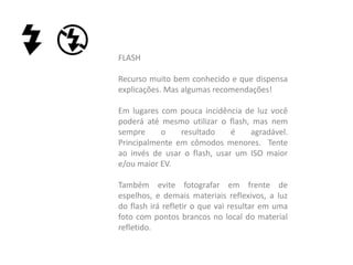 FLASH
Recurso muito bem conhecido e que dispensa
explicações. Mas algumas recomendações!
Em lugares com pouca incidência de luz você
poderá até mesmo utilizar o flash, mas nem
sempre o resultado é agradável.
Principalmente em cômodos menores. Tente
ao invés de usar o flash, usar um ISO maior
e/ou maior EV.
Também evite fotografar em frente de
espelhos, e demais materiais reflexivos, a luz
do flash irá refletir o que vai resultar em uma
foto com pontos brancos no local do material
refletido.
 