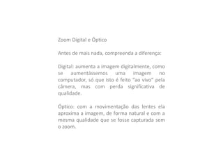 Zoom Digital e Óptico
Antes de mais nada, compreenda a diferença:
Digital: aumenta a imagem digitalmente, como
se aumentássemos uma imagem no
computador, só que isto é feito “ao vivo” pela
câmera, mas com perda significativa de
qualidade.
Óptico: com a movimentação das lentes ela
aproxima a imagem, de forma natural e com a
mesma qualidade que se fosse capturada sem
o zoom.
 