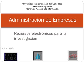Universidad Interamericana de Puerto Rico
                                  Recinto de Aguadilla
                            Centro de Acceso a la Información




          Administración de Empresas

                    Recursos electrónicos para la
                    investigación

Por: Lizzie Colón
 
