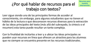 ¿Por qué hablar de recursos para el
trabajo con textos?
Leer sigue siendo una de las principales formas de acceder al
conocimiento, sin embargo, para algunos estudiantes que no tienen el
hábito de la lectura o que desconocen recursos diversos para la extracción
de las ideas principales del texto (más allá del subrayado, la síntesis o el
resumen) esta tarea puede resultar un tanto compleja.
Con la finalidad de incitarlos a leer y a ubicar las ideas principales se
pueden usar recursos en línea que ofrecen un atractivo para los alumnos
que no siempre se encuentra presente en los recursos tradicionales.
Recursos para
nuestra
intervención
 