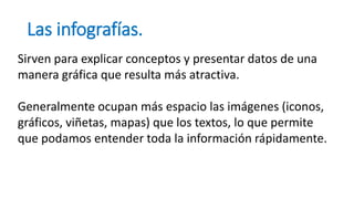 Las infografías.
Sirven para explicar conceptos y presentar datos de una
manera gráfica que resulta más atractiva.
Generalmente ocupan más espacio las imágenes (iconos,
gráficos, viñetas, mapas) que los textos, lo que permite
que podamos entender toda la información rápidamente.
 