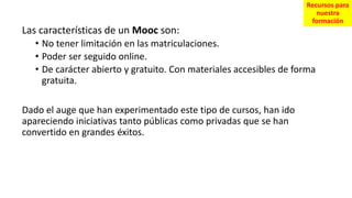 Las características de un Mooc son:
• No tener limitación en las matriculaciones.
• Poder ser seguido online.
• De carácter abierto y gratuito. Con materiales accesibles de forma
gratuita.
Dado el auge que han experimentado este tipo de cursos, han ido
apareciendo iniciativas tanto públicas como privadas que se han
convertido en grandes éxitos.
Recursos para
nuestra
formación
 