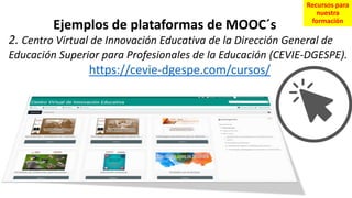 2. Centro Virtual de Innovación Educativa de la Dirección General de
Educación Superior para Profesionales de la Educación (CEVIE-DGESPE).
https://cevie-dgespe.com/cursos/
Ejemplos de plataformas de MOOC´s
Recursos para
nuestra
formación
 