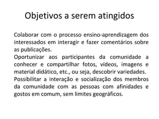 Colaborar com o processo ensino-aprendizagem dos
interessados em interagir e fazer comentários sobre
as publicações.
Oportunizar aos participantes da comunidade a
conhecer e compartilhar fotos, vídeos, imagens e
material didático, etc., ou seja, descobrir variedades.
Possibilitar a interação e socialização dos membros
da comunidade com as pessoas com afinidades e
gostos em comum, sem limites geográficos.
Objetivos a serem atingidos
 