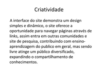 Criatividade
A interface do site demonstra um design
simples e dinâmico, o site oferece a
oportunidade para navegar páginas através de
links, assim entra em outras comunidades e
site de pesquisa, contribuindo com ensino-
aprendizagem do publico em geral, mas sendo
livre atinge um público diversificado,
expandindo o compartilhamento de
conhecimentos.
 