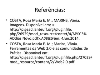 Referências:
• COSTA, Rosa Maria E. M.; MARINS, Vânia.
Imagens. Disponível em: <
http://pigead.lanteuff.org/pluginfile.
php/26929/mod_resource/contet/4/M%C3%
ADdias Novo.pdf>.Acesso em: 4Jun.2014.
• COSTA, Rosa Maria E. M.; Marins, Vânia.
Ferramentas da Web 2.0 e as comunidades de
Prática. Disponível em:
http://pigead.lanteuff.org/pluginfile.php/27029/
mod_resource/content/2/Web2.0.pdf
Referências:
 