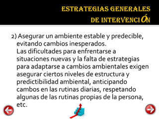 Estrategias
                                 generales de
                                 intervención


2) Asegurar un ambiente estable y predecible,
  evitando cambios inesperados.
  Las dificultades para enfrentarse a
  situaciones nuevas y la falta de estrategias
  para adaptarse a cambios ambientales exigen
  asegurar ciertos niveles de estructura y
  predictibilidad ambiental, anticipando
  cambos en las rutinas diarias, respetando
  algunas de las rutinas propias de la persona,
  etc.
 