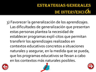 Estrategias
                                    generales de
                                    intervención


3) Favorecer la generalización de los aprendizajes.
  Las dificultades de generalización que presentan
  estas personas plantea la necesidad de
  establecer programas explí-citos que permitan
  transferir los aprendizajes realizados en
  contextos educativos concretos a situaciones
  naturales y asegurar, en la medida que se pueda,
  que los programas educativos se llevan a cabo
  en los contextos más naturales posibles.
 