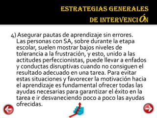 Estrategias
                                    generales de
                                    intervención

4) Asegurar pautas de aprendizaje sin errores.
  Las personas con SA, sobre durante la etapa
  escolar, suelen mostrar bajos niveles de
  tolerancia a la frustración, y esto, unido a las
  actitudes perfeccionistas, puede llevar a enfados
  y conductas disruptivas cuando no consiguen el
  resultado adecuado en una tarea. Para evitar
  estas situaciones y favorecer la motivación hacia
  el aprendizaje es fundamental ofrecer todas las
  ayudas necesarias para garantizar el éxito en la
  tarea e ir desvaneciendo poco a poco las ayudas
  ofrecidas.
 