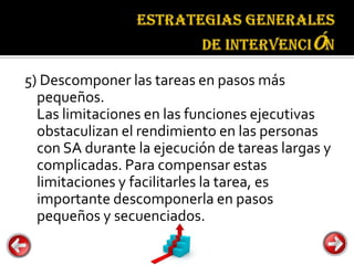 Estrategias
                                  generales de
                                  intervención


5) Descomponer las tareas en pasos más
  pequeños.
  Las limitaciones en las funciones ejecutivas
  obstaculizan el rendimiento en las personas
  con SA durante la ejecución de tareas largas y
  complicadas. Para compensar estas
  limitaciones y facilitarles la tarea, es
  importante descomponerla en pasos
  pequeños y secuenciados.
 
