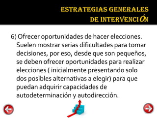 Estrategias
                                 generales de
                                 intervención


6) Ofrecer oportunidades de hacer elecciones.
  Suelen mostrar serias dificultades para tomar
  decisiones, por eso, desde que son pequeños,
  se deben ofrecer oportunidades para realizar
  elecciones ( inicialmente presentando solo
  dos posibles alternativas a elegir) para que
  puedan adquirir capacidades de
  autodeterminación y autodirección.
 
