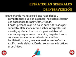 Estrategias
                                        generales de
                                        intervención

8) Enseñar de manera explí-cita habilidades y
   competencias que por lo general no suelen requerir
   una enseñanza formal y estructurada.
   Con las personas con SA no se puede dar nada por
   supuesto. Habilidades como saber interpretar una
   mirada, ajustar el tono de voz para enfatizar el
   mensaje que queremos transmitir, respetar turnos
   conversacionales durante los intercambios
   lingí¼í-sticos, etc., van a requerir una enseñanza
   explí-cita y la elaboración de programas educativos
   especí-ficos.
 