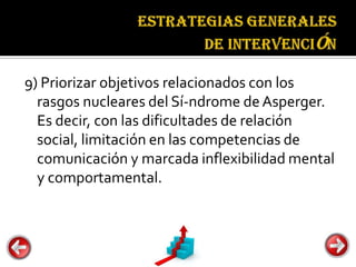Estrategias
                                generales de
                                intervención


9) Priorizar objetivos relacionados con los
  rasgos nucleares del Sí-ndrome de Asperger.
  Es decir, con las dificultades de relación
  social, limitación en las competencias de
  comunicación y marcada inflexibilidad mental
  y comportamental.
 