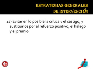 Estrategias
                                     generales de
                                     intervención


12) Evitar en lo posible la crítica y el castigo, y
  sustituirlos por el refuerzo positivo, el halago
  y el premio.
 