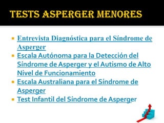    Entrevista Diagnóstica para el Síndrome de
    Asperger
   Escala Autónoma para la Detección del
    Síndrome de Asperger y el Autismo de Alto
    Nivel de Funcionamiento
   Escala Australiana para el Síndrome de
    Asperger
   Test Infantil del Síndrome de Asperger
 