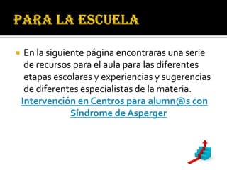     En la siguiente página encontraras una serie
     de recursos para el aula para las diferentes
     etapas escolares y experiencias y sugerencias
     de diferentes especialistas de la materia.
    Intervención en Centros para alumn@s con
                 Síndrome de Asperger
 