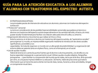 GUÍA PARA LA ATENCIÓN EDUCATIVA A LOS ALUMNOS
Y ALUMNAS CON TRASTORNOS DEL ESPECTRO AUTISTA


     ESTRATEGIAS EDUCATIVAS:
      Las principales pautas de intervención educativa con alumnos y alumnas con trastornos del espectro
      autista son:
 • “Protección” sensorial:
      La toma en consideración de las posibles hipersensibilidades sensoriales que padezca el alumno o
      alumna con trastornos del espectro autista (especialmente en los sentidos del oído, el tacto y la vista)
      puede resultar fundamental para facilitar una relación adecuada entre él o ella y su entorno.
 • Organización del entorno o los entornos que rodean al chico o chica:
      Ante la carencia, en el alumno o alumna con trastornos del espectro autista, de “parámetros sociales”
      para organizar su mundo, es imprescindible organizarlo mediante la introducción de claves sociales
      significativas y accesibles a sus
      capacidades. Se trata de organizar un mundo con un alto grado de predictibilidad. La organización del
      entorno debe ser patente tanto en el plano físico, como en el temporal y en el social.
 • Uso de ayudas visuales:
      Habrá de tenerse en cuenta los puntos fuertes que el alumno o alumna presente, uno de ellos es una
      buena capacidad visoespacial; su pensamiento visual. Utilizar ayudas visuales (objetos, fotografías,
      pictogramas ...) para facilitar su comprensión del mundo que le rodea, de lo que se le dice, de lo que está
      por venir, es una pauta imprescindible en su educación. De hecho, habrá de procurarse que toda la
      información que se transmita acerca de las normas de clase, tareas, horarios y otras actividades, tengan
      un componente visual claro.
 