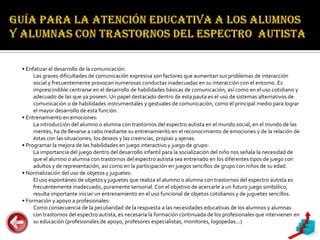 • Enfatizar el desarrollo de la comunicación:
     Las graves dificultades de comunicación expresiva son factores que aumentan sus problemas de interacción
     social y frecuentemente provocan numerosas conductas inadecuadas en su interacción con el entorno. Es
     imprescindible centrarse en el desarrollo de habilidades básicas de comunicación, así como en el uso cotidiano y
     adecuado de las que ya poseen. Un papel destacado dentro de esta pauta es el uso de sistemas alternativos de
     comunicación o de habilidades instrumentales y gestuales de comunicación, como el principal medio para lograr
     el mayor desarrollo de esta función.
• Entrenamiento en emociones:
     La introducción del alumno o alumna con trastornos del espectro autista en el mundo social, en el mundo de las
     mentes, ha de llevarse a cabo mediante su entrenamiento en el reconocimiento de emociones y de la relación de
     éstas con las situaciones, los deseos y las creencias, propias y ajenas.
• Programar la mejora de las habilidades en juego interactivo y juego de grupo:
     La importancia del juego dentro del desarrollo infantil para la socialización del niño nos señala la necesidad de
     que el alumno o alumna con trastornos del espectro autista sea entrenado en los diferentes tipos de juego con
     adultos y de representación, así como en la participación en juegos sencillos de grupo con niños de su edad.
• Normalización del uso de objetos y juguetes:
     El uso espontáneo de objetos y juguetes que realiza el alumno o alumna con trastornos del espectro autista es
     frecuentemente inadecuado, puramente sensorial. Con el objetivo de acercarle a un futuro juego simbólico,
     resulta importante iniciar un entrenamiento en el uso funcional de objetos cotidianos y de juguetes sencillos.
• Formación y apoyo a profesionales:
     Como consecuencia de la peculiaridad de la respuesta a las necesidades educativas de los alumnos y alumnas
     con trastornos del espectro autista, es necesaria la formación continuada de los profesionales que intervienen en
     su educación (profesionales de apoyo, profesores especialistas, monitores, logopedas...)
 