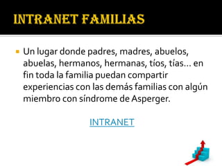    Un lugar donde padres, madres, abuelos,
    abuelas, hermanos, hermanas, tíos, tías… en
    fin toda la familia puedan compartir
    experiencias con las demás familias con algún
    miembro con síndrome de Asperger.

                    INTRANET
 