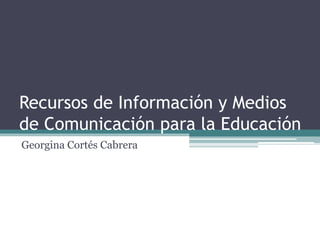 Recursos de Información y Medios
de Comunicación para la Educación
Georgina Cortés Cabrera
 