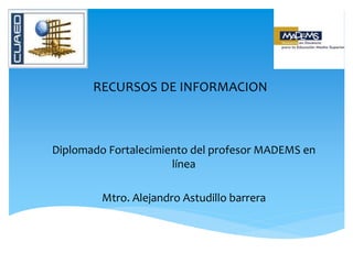RECURSOS DE INFORMACION
Diplomado Fortalecimiento del profesor MADEMS en
línea
Mtro. Alejandro Astudillo barrera
 