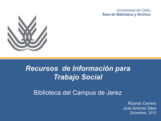 Universidad de Cádiz
Área de Biblioteca y Archivo

Recursos de Información para
Trabajo Social
Biblioteca del Campus de Jerez
Ricardo Carrero
José Antonio Sáez
Diciembre 2013

 