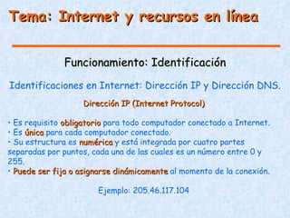 Tema: Internet y recursos en línea


              Funcionamiento: Identificación
Identificaciones en Internet: Dirección IP y Dirección DNS.
                   Dirección IP (Internet Protocol)

• Es requisito obligatorio para todo computador conectado a Internet.
• Es única para cada computador conectado.
• Su estructura es numérica y está integrada por cuatro partes
separadas por puntos, cada una de las cuales es un número entre 0 y
255.
• Puede ser fija o asignarse dinámicamente al momento de la conexión.

                       Ejemplo: 205.46.117.104
 