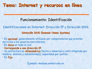 Tema: Internet y recursos en línea


              Funcionamiento: Identificación
Identificaciones en Internet: Dirección IP y Dirección DNS.
               Dirección DNS (Domain Name System)

• Es opcional, generalmente utilizada por computadores que prestan
     opcional
servicios a los usuarios (servidores).
• Es única en toda la red.
• Corresponde a una dirección IP.
                                IP
• Su estructura es alfanumérica (texto y números) y está integrada por
nombre, dominio y subdominio(s), separados por puntos.
• Es fija.
     fija

                    Ejemplo: medusa.unimet.edu.ve
 