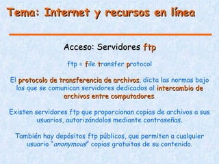 Tema: Internet y recursos en línea


                 Acceso: Servidores ftp
                  ftp = file transfer protocol

El protocolo de transferencia de archivos, dicta las normas bajo
                                 archivos
  las que se comunican servidores dedicados al intercambio de
                 archivos entre computadores.
                                computadores

Existen servidores ftp que proporcionan copias de archivos a sus
         usuarios, autorizándolos mediante contraseñas.

 También hay depósitos ftp públicos, que permiten a cualquier
    usuario “anonymous” copias gratuitas de su contenido.
 