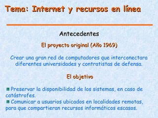 Tema: Internet y recursos en línea


                      Antecedentes
              El proyecto original (Año 1969)

 Crear una gran red de computadores que interconectara
   diferentes universidades y contratistas de defensa.

                         El objetivo

  Preservar la disponibilidad de los sistemas, en caso de
catástrofes.
  Comunicar a usuarios ubicados en localidades remotas,
para que compartieran recursos informáticos escasos.
 