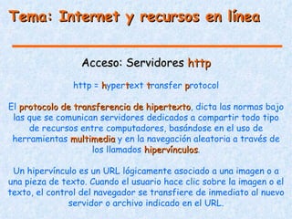 Tema: Internet y recursos en línea


                  Acceso: Servidores http
                http = hypertext transfer protocol

El protocolo de transferencia de hipertexto, dicta las normas bajo
                                 hipertexto
 las que se comunican servidores dedicados a compartir todo tipo
     de recursos entre computadores, basándose en el uso de
 herramientas multimedia y en la navegación aleatoria a través de
                    los llamados hipervínculos.
                                 hipervínculos

 Un hipervínculo es un URL lógicamente asociado a una imagen o a
una pieza de texto. Cuando el usuario hace clic sobre la imagen o el
texto, el control del navegador se transfiere de inmediato al nuevo
               servidor o archivo indicado en el URL.
 