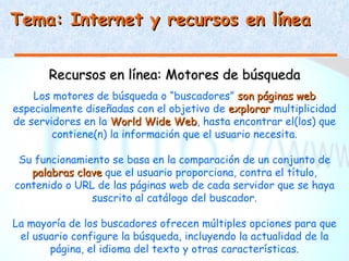 Tema: Internet y recursos en línea


       Recursos en línea: Motores de búsqueda
    Los motores de búsqueda o “buscadores” son páginas web
especialmente diseñadas con el objetivo de explorar multiplicidad
de servidores en la World Wide Web, hasta encontrar el(los) que
                                 Web
        contiene(n) la información que el usuario necesita.

 Su funcionamiento se basa en la comparación de un conjunto de
   palabras clave que el usuario proporciona, contra el título,
contenido o URL de las páginas web de cada servidor que se haya
               suscrito al catálogo del buscador.

La mayoría de los buscadores ofrecen múltiples opciones para que
 el usuario configure la búsqueda, incluyendo la actualidad de la
       página, el idioma del texto y otras características.
 