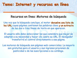 Tema: Internet y recursos en línea


       Recursos en línea: Motores de búsqueda
Una vez que la búsqueda concluye, el motor devuelve una lista de
los URL cuyas páginas contienen las palabras clave y un extracto
       de las dos o tres líneas de texto en que aparecen.

 El usuario sólo debe seleccionar las que considera que mejor se
 adaptan a su necesidad y hacer clic sobre su URL. El navegador
        transferirá el control directamente a esa página.

Los motores de búsqueda son páginas web comerciales. La mayoría
    son gratuitas para el usuario y sus ingresos provienen de
         publicidad o de las suscripciones a su catálogo.
 
