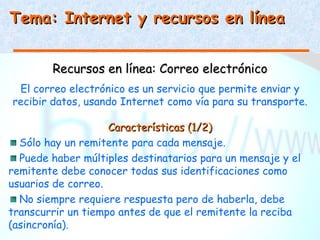 Tema: Internet y recursos en línea


        Recursos en línea: Correo electrónico
 El correo electrónico es un servicio que permite enviar y
recibir datos, usando Internet como vía para su transporte.

                    Características (1/2)
  Sólo hay un remitente para cada mensaje.
  Puede haber múltiples destinatarios para un mensaje y el
remitente debe conocer todas sus identificaciones como
usuarios de correo.
  No siempre requiere respuesta pero de haberla, debe
transcurrir un tiempo antes de que el remitente la reciba
(asincronía).
 