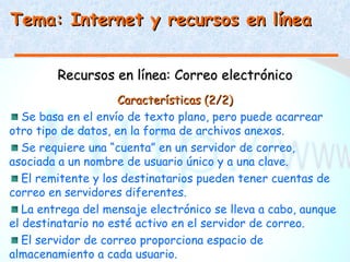 Tema: Internet y recursos en línea


         Recursos en línea: Correo electrónico
                     Características (2/2)
   Se basa en el envío de texto plano, pero puede acarrear
otro tipo de datos, en la forma de archivos anexos.
   Se requiere una “cuenta” en un servidor de correo,
asociada a un nombre de usuario único y a una clave.
   El remitente y los destinatarios pueden tener cuentas de
correo en servidores diferentes.
   La entrega del mensaje electrónico se lleva a cabo, aunque
el destinatario no esté activo en el servidor de correo.
   El servidor de correo proporciona espacio de
almacenamiento a cada usuario.
 