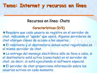 Tema: Internet y recursos en línea


                 Recursos en línea: Chats
                     Características (2/2)
   Requiere que cada usuario se registre en el servidor de
chat, indicando el “apodo” que usará. Algunos servidores de
chat otorgan claves de acceso a los usuarios.
   El remitente y el destinatario deben estar registrados en
el mismo servidor de chat.
   La entrega del mensaje electrónico sólo se lleva a cabo, si
el destinatario está activo (conectado) en el servidor de
chat, es decir, si está ejecutando el software especial.
   El servidor de chat proporciona información sobre los
usuarios activos en cada momento.
 