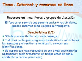 Tema: Internet y recursos en línea


   Recursos en línea: Foros o grupos de discusión
  El foro es un servicio que permite enviar y recibir datos,
        usando Internet como vía para su transporte.

                     Características (1/3)
  Sólo hay un remitente para cada mensaje.
  Todos los participantes (grupo) son destinatarios de todos
los mensajes y el remitente no necesita conocer sus
identificaciones.
  Se espera que haya respuesta de uno o más destinatarios
(discusión) y suele transcurrir un tiempo antes de que el
remitente la reciba (asincronía).
 
