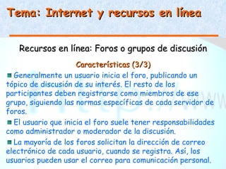 Tema: Internet y recursos en línea


   Recursos en línea: Foros o grupos de discusión
                     Características (3/3)
  Generalmente un usuario inicia el foro, publicando un
tópico de discusión de su interés. El resto de los
participantes deben registrarse como miembros de ese
grupo, siguiendo las normas específicas de cada servidor de
foros.
  El usuario que inicia el foro suele tener responsabilidades
como administrador o moderador de la discusión.
  La mayoría de los foros solicitan la dirección de correo
electrónico de cada usuario, cuando se registra. Así, los
usuarios pueden usar el correo para comunicación personal.
 