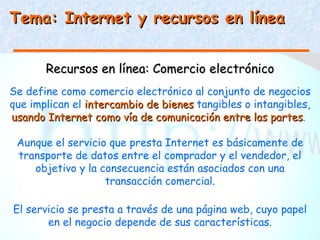 Tema: Internet y recursos en línea


       Recursos en línea: Comercio electrónico
Se define como comercio electrónico al conjunto de negocios
que implican el intercambio de bienes tangibles o intangibles,
usando Internet como vía de comunicación entre las partes.
                                                      partes

 Aunque el servicio que presta Internet es básicamente de
 transporte de datos entre el comprador y el vendedor, el
    objetivo y la consecuencia están asociados con una
                   transacción comercial.

El servicio se presta a través de una página web, cuyo papel
       en el negocio depende de sus características.
 