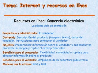 Tema: Internet y recursos en línea


         Recursos en línea: Comercio electrónico
                      La página web de promoción

Propietario y administrador: El vendedor.
              administrador
Contenido: Descripción del producto (imagen o texto), datos del
Contenido
vendedor, instrucciones para contactar al vendedor.
Objetivo: Proporcionar información sobre el vendedor y sus productos,
Objetivo
promover su imagen y captar clientes potenciales.
Beneficio para el comprador: Flexibilidad, comodidad y rapidez para
                  comprador
obtener información sobre el producto.
Beneficio para el vendedor: Ampliación de su cobertura publicitaria.
                  vendedor
Modelos que la utilizan: B2C y B2B.
               utilizan
 
