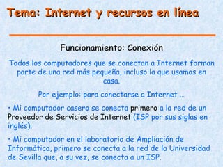 Tema: Internet y recursos en línea


               Funcionamiento: Conexión
Todos los computadores que se conectan a Internet forman
  parte de una red más pequeña, incluso la que usamos en
                          casa.
        Por ejemplo: para conectarse a Internet …
• Mi computador casero se conecta primero a la red de un
Proveedor de Servicios de Internet (ISP por sus siglas en
inglés).
• Mi computador en el laboratorio de Ampliación de
Informática, primero se conecta a la red de la Universidad
de Sevilla que, a su vez, se conecta a un ISP.
 