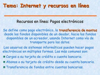 Tema: Internet y recursos en línea


        Recursos en línea: Pagos electrónicos

Se define como pago electrónico, la transferencia de montos
desde los fondos disponibles de un deudor, hacia los fondos
  disponibles de un acreedor, usando Internet como vía de
                 transporte para los datos.
 Los usuarios de sistemas informáticos pueden hacer pagos
electrónicos en múltiples formas. Las más comunes son:
  Cargos a su tarjeta de crédito o cuenta bancaria.
  Abonos a su tarjeta de crédito desde su cuenta bancaria.
  Transferencia de fondos entre cuentas bancarias.
 