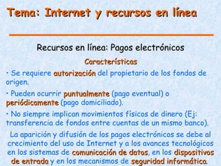 Tema: Internet y recursos en línea


         Recursos en línea: Pagos electrónicos
                       Características
• Se requiere autorización del propietario de los fondos de
origen.
• Pueden ocurrir puntualmente (pago eventual) o
periódicamente (pago domiciliado).
• No siempre implican movimientos físicos de dinero (Ej:
transferencia de fondos entre cuentas de un mismo banco).
 La aparición y difusión de los pagos electrónicos se debe al
crecimiento del uso de Internet y a los avances tecnológicos
en los sistemas de comunicación de datos, en los dispositivos
                                     datos
 de entrada y en los mecanismos de seguridad informática.
                                                informática
 