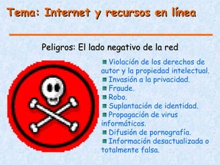 Tema: Internet y recursos en línea


      Peligros: El lado negativo de la red
                       Violación de los derechos de
                     autor y la propiedad intelectual.
                       Invasión a la privacidad.
                       Fraude.
                       Robo.
                       Suplantación de identidad.
                       Propagación de virus
                     informáticos.
                       Difusión de pornografía.
                       Información desactualizada o
                     totalmente falsa.
 
