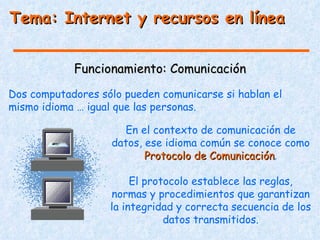 Tema: Internet y recursos en línea


            Funcionamiento: Comunicación
Dos computadores sólo pueden comunicarse si hablan el
mismo idioma … igual que las personas.

                     En el contexto de comunicación de
                   datos, ese idioma común se conoce como
                          Protocolo de Comunicación.
                                       Comunicación

                        El protocolo establece las reglas,
                   normas y procedimientos que garantizan
                   la integridad y correcta secuencia de los
                               datos transmitidos.
 