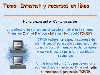 Tema: Internet y recursos en línea


           Funcionamiento: Comunicación
 El protocolo de comunicación usado en Internet se llama
 Transfer Control Protocol/Internet Protocol (TCP/IP).
                           /I                  TCP/IP
                   TCP/IP incluye las especificaciones de
                  identificación para cada computador, de
                  formato para el transporte de los datos
                    y de verificación para la integridad y
                                  secuencia.

                    Un sistema informático puede enviar y
                   recibir datos a través de Internet, sólo
                       si reconoce el protocolo TCP/IP.
                                                TCP/IP
 