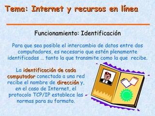 Tema: Internet y recursos en línea


           Funcionamiento: Identificación
  Para que sea posible el intercambio de datos entre dos
    computadores, es necesario que estén plenamente
identificadas … tanto la que transmite como la que recibe.

    La identificación de cada
computador conectado a una red
recibe el nombre de dirección y,
    en el caso de Internet, el
 protocolo TCP/IP establece las
    normas para su formato.
 