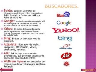 

Baidu:



Google:



Yahoo:



Bing:



Altavista:



Ask:



Wolfram

Baidu es un motor de
búsqueda en idioma chino con sede en
Pekín fundado a finales de 1999 por
Robin Li y Eric Xu.
inicia al consultar una duda, ahí,
en una espiral de resultados positivos, se
activan cientos de miles de servidores.
El motor de búsqueda que te
ayuda a encontrar exactamente lo que
buscas. Encuentra respuestas más relevantes
de toda la Web.

Bing es un buscador web de
Microsoft.

Buscador de webs,
imágenes, MP3/audio, video,
directorio, noticias.
Ask incluye sus conocidos
'prismáticos', que permiten visualizar la
página sin necesidad de entrar.

Alpha:es un buscador de
respuestas desarrollado por Wolfram
Resarch.
siguiente

 